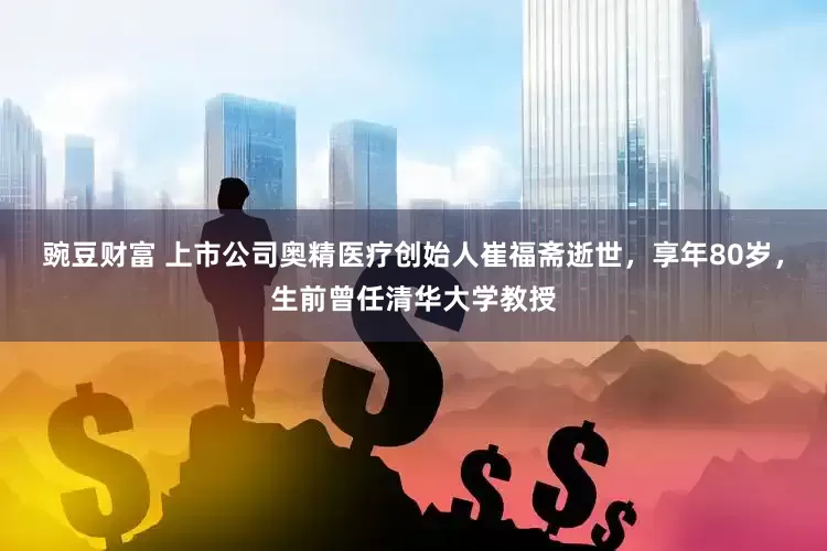 豌豆财富 上市公司奥精医疗创始人崔福斋逝世，享年80岁，生前曾任清华大学教授
