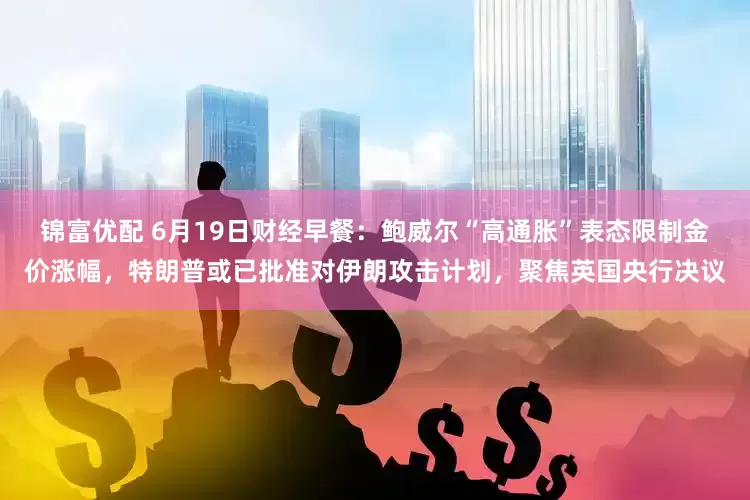 锦富优配 6月19日财经早餐：鲍威尔“高通胀”表态限制金价涨幅，特朗普或已批准对伊朗攻击计划，聚焦英国央行决议