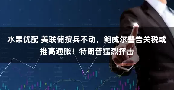 水果优配 美联储按兵不动，鲍威尔警告关税或推高通胀！特朗普猛烈抨击