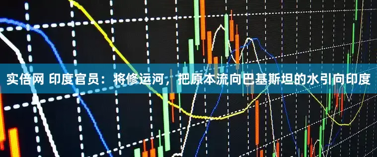 实倍网 印度官员：将修运河，把原本流向巴基斯坦的水引向印度