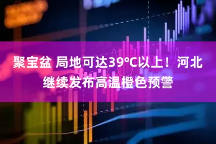 聚宝盆 局地可达39℃以上！河北继续发布高温橙色预警