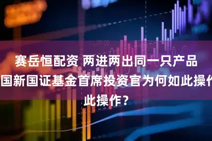 赛岳恒配资 两进两出同一只产品，国新国证基金首席投资官为何如此操作？