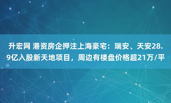升宏网 港资房企押注上海豪宅：瑞安、天安28.9亿入股新天地项目，周边有楼盘价格超21万/平