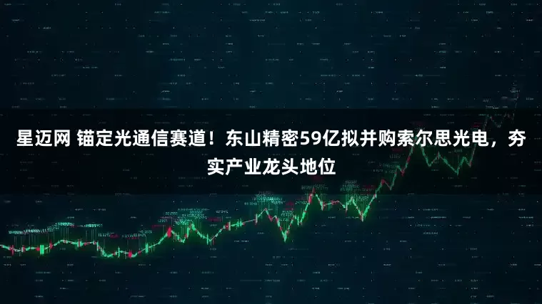 星迈网 锚定光通信赛道！东山精密59亿拟并购索尔思光电，夯实产业龙头地位