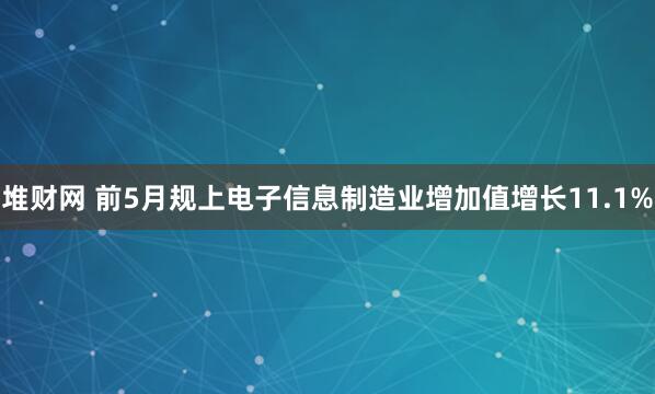 堆财网 前5月规上电子信息制造业增加值增长11.1%