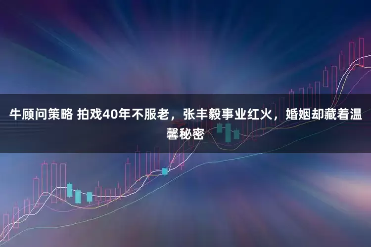 牛顾问策略 拍戏40年不服老，张丰毅事业红火，婚姻却藏着温馨秘密