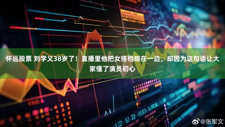 怀远股票 刘学义38岁了！直播里他把女搭档晾在一边，却因为这句话让大家懂了演员初心