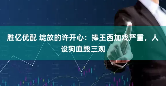 胜亿优配 绽放的许开心：捧王西加戏严重，人设狗血毁三观