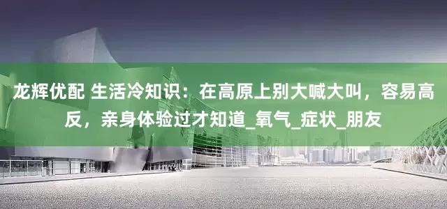 龙辉优配 生活冷知识：在高原上别大喊大叫，容易高反，亲身体验过才知道_氧气_症状_朋友