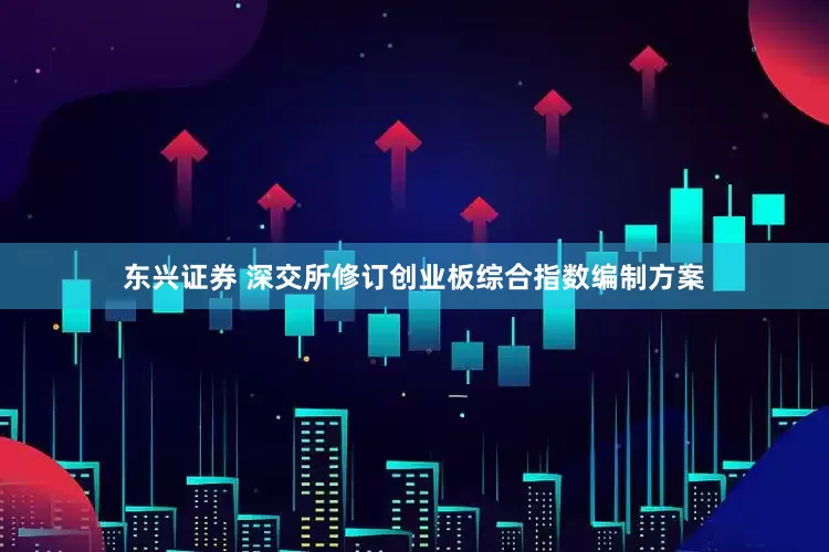 东兴证券 深交所修订创业板综合指数编制方案