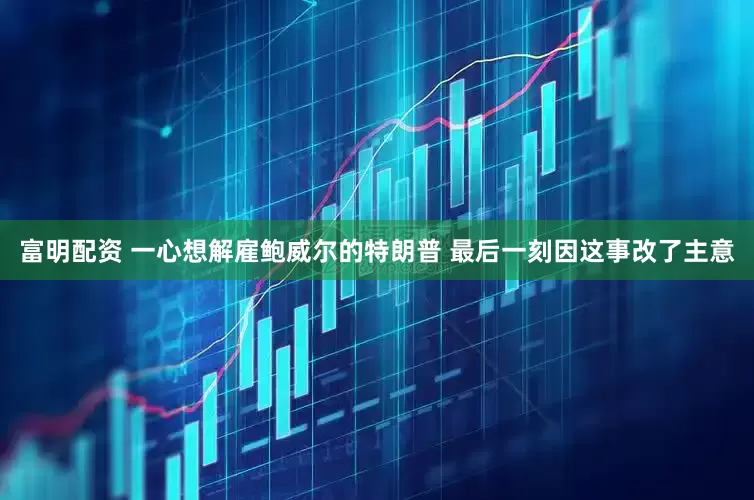 富明配资 一心想解雇鲍威尔的特朗普 最后一刻因这事改了主意