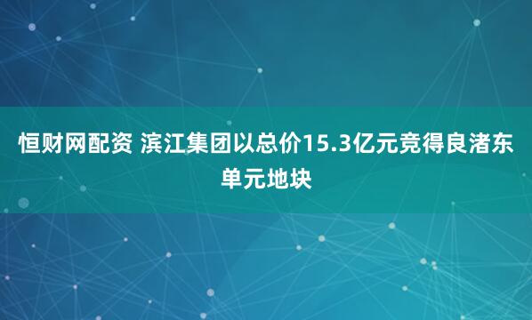 恒财网配资 滨江集团以总价15.3亿元竞得良渚东单元地块