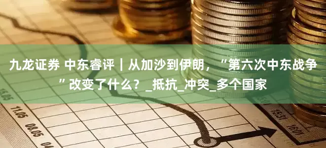 九龙证券 中东睿评｜从加沙到伊朗，“第六次中东战争”改变了什么？_抵抗_冲突_多个国家