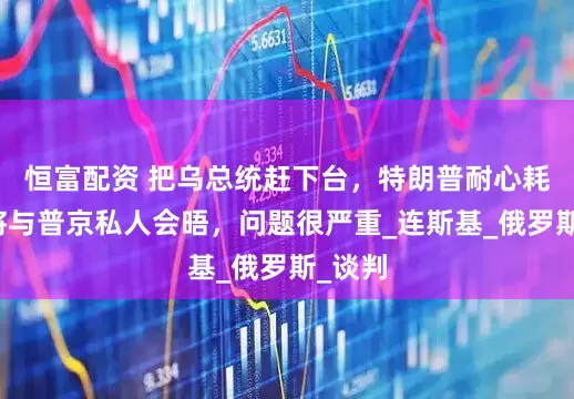 恒富配资 把乌总统赶下台，特朗普耐心耗尽，将与普京私人会晤，问题很严重_连斯基_俄罗斯_谈判