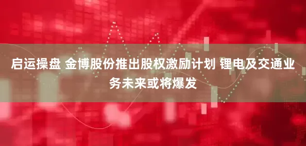 启运操盘 金博股份推出股权激励计划 锂电及交通业务未来或将爆发