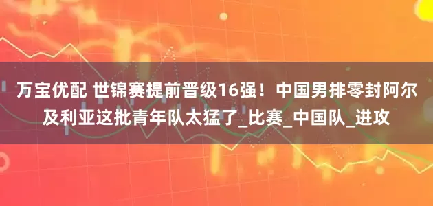 万宝优配 世锦赛提前晋级16强！中国男排零封阿尔及利亚这批青年队太猛了_比赛_中国队_进攻