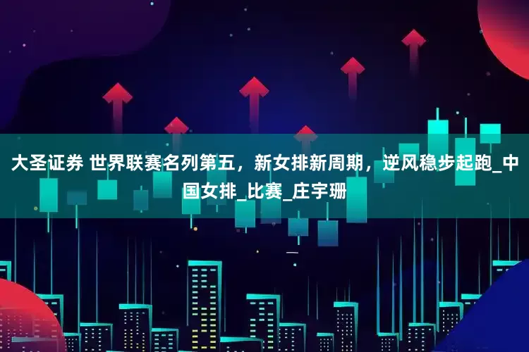 大圣证券 世界联赛名列第五，新女排新周期，逆风稳步起跑_中国女排_比赛_庄宇珊