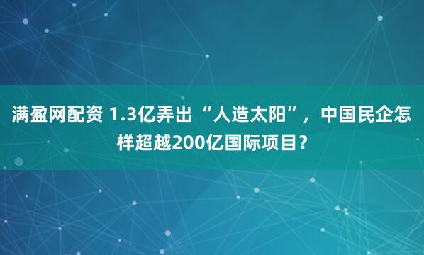 满盈网配资 1.3亿弄出 “人造太阳”，中国民企怎样超越200亿国际项目？