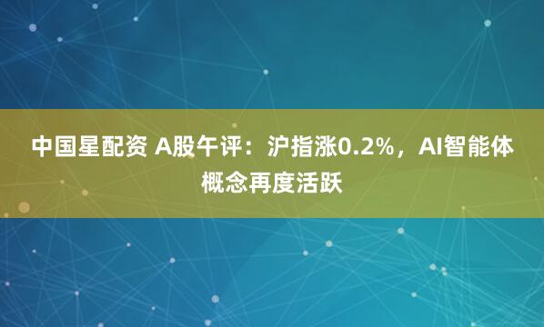 中国星配资 A股午评：沪指涨0.2%，AI智能体概念再度活跃