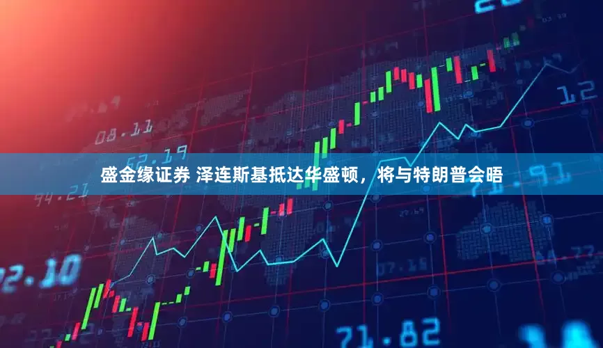盛金缘证券 泽连斯基抵达华盛顿，将与特朗普会晤