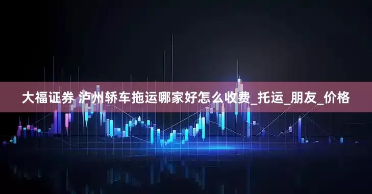 大福证券 泸州轿车拖运哪家好怎么收费_托运_朋友_价格