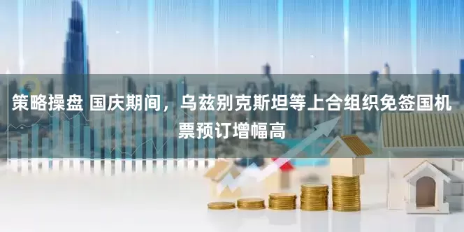 策略操盘 国庆期间，乌兹别克斯坦等上合组织免签国机票预订增幅高