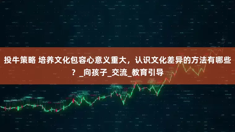 投牛策略 培养文化包容心意义重大，认识文化差异的方法有哪些？_向孩子_交流_教育引导