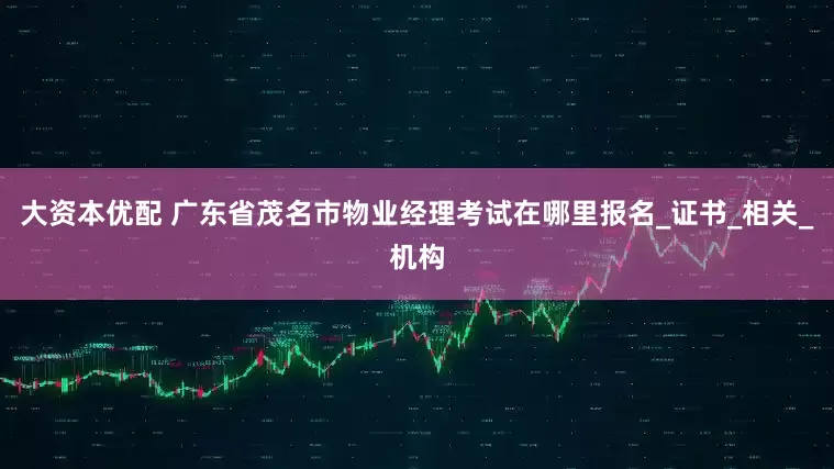 大资本优配 广东省茂名市物业经理考试在哪里报名_证书_相关_机构