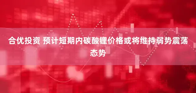 合优投资 预计短期内碳酸锂价格或将维持弱势震荡态势