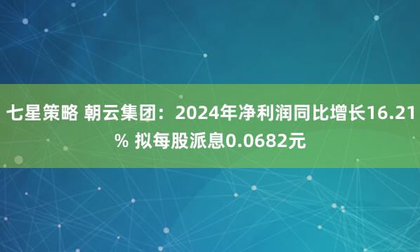 七星策略 朝云集团：2024年净利润同比增长16.21% 拟每股派息0.0682元