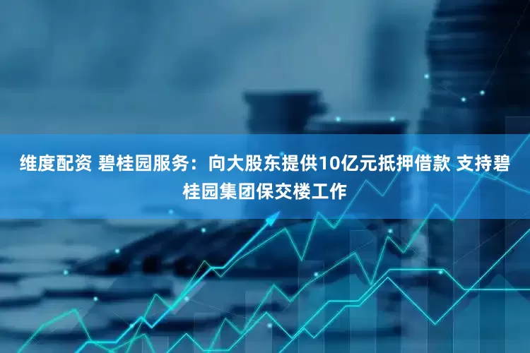 维度配资 碧桂园服务：向大股东提供10亿元抵押借款 支持碧桂园集团保交楼工作