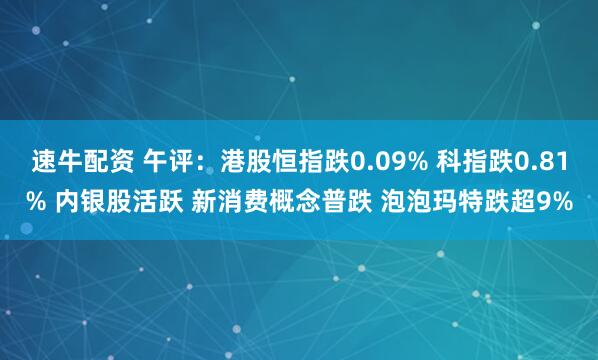 速牛配资 午评：港股恒指跌0.09% 科指跌0.81% 内银股活跃 新消费概念普跌 泡泡玛特跌超9%