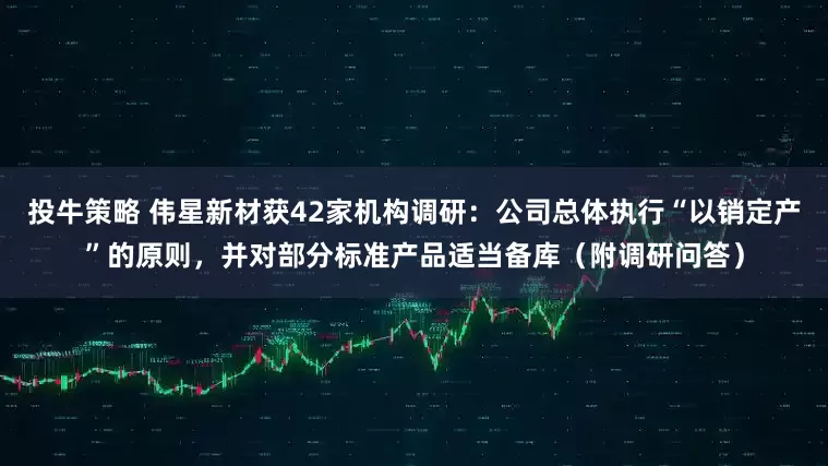 投牛策略 伟星新材获42家机构调研:公司总体执行“以销定产”的原则,并对部分标准产品适当备库(附调研问答)