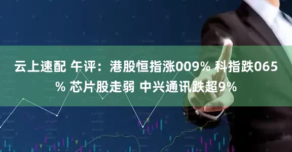 云上速配 午评：港股恒指涨009% 科指跌065% 芯片股走弱 中兴通讯跌超9%