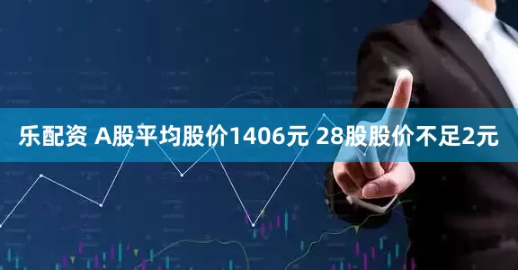 乐配资 A股平均股价1406元 28股股价不足2元