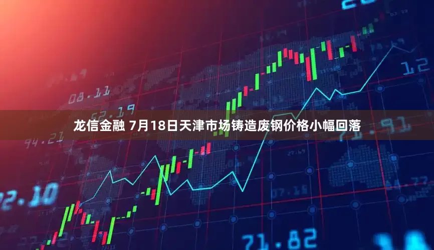 龙信金融 7月18日天津市场铸造废钢价格小幅回落