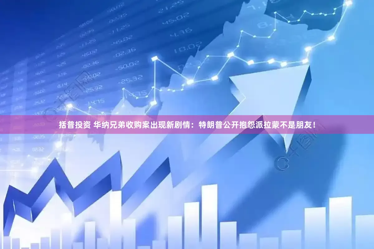 括普投资 华纳兄弟收购案出现新剧情：特朗普公开抱怨派拉蒙不是朋友！